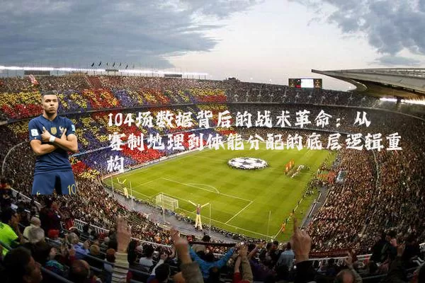 104场数据背后的战术革命：从赛制地理到体能分配的底层逻辑重构