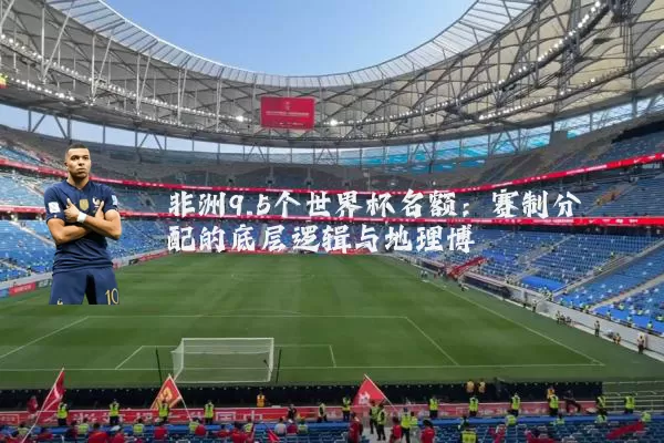 非洲9.5个世界杯名额：赛制分配的底层逻辑与地理博弈