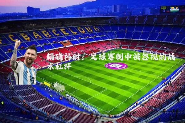 精确补时:足球赛制中被忽视的战术杠杆